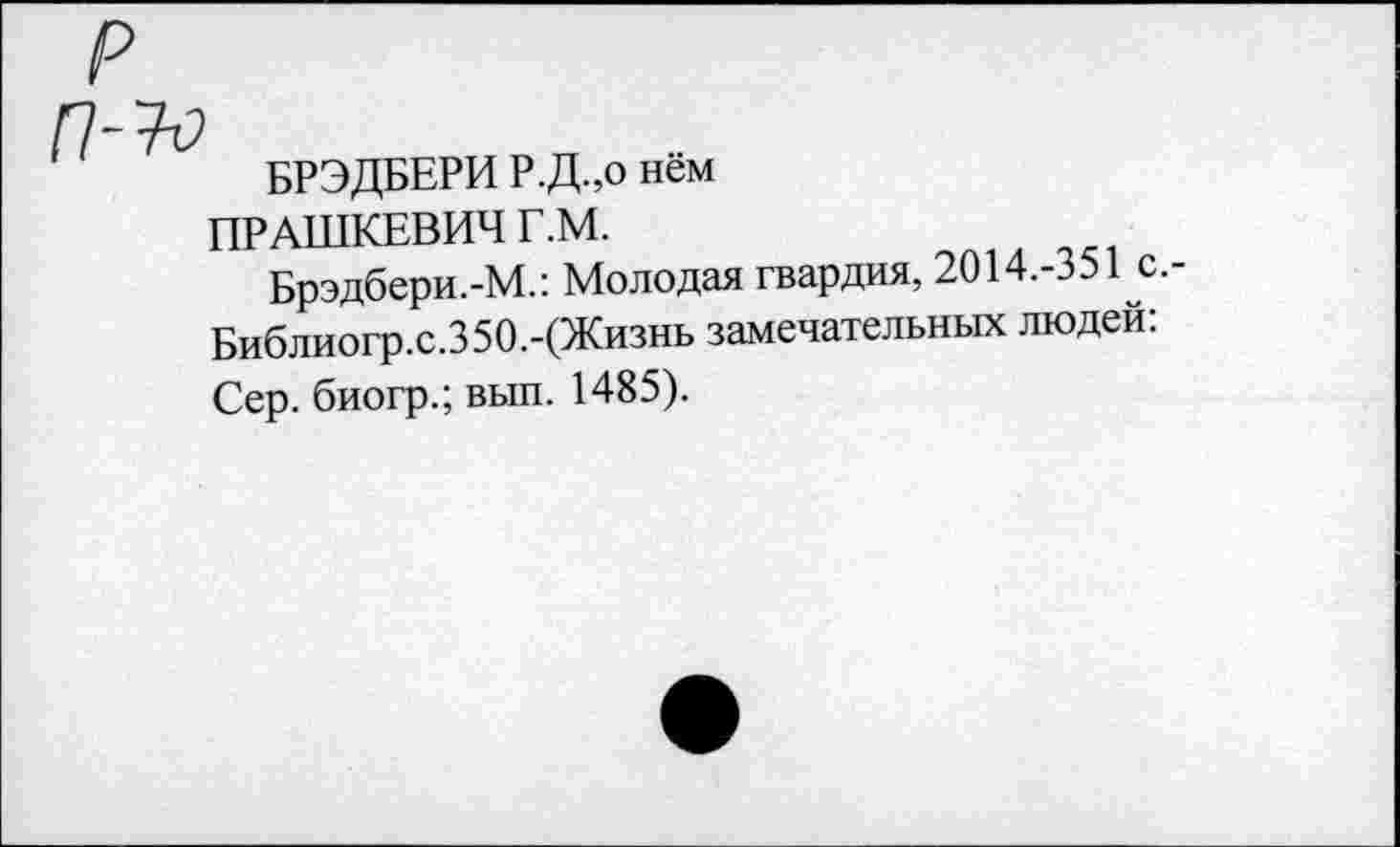 ﻿р
п-ъ
БРЭДБЕРИ Р.Д.,о нем
ПРАШКЕВИЧ Г.М.
Брэдбери.-М.: Молодая гвардия, 2014.-351с Библиогр.с.350.-(Жизнь замечательных людей: Сер. биогр.; вып. 1485).